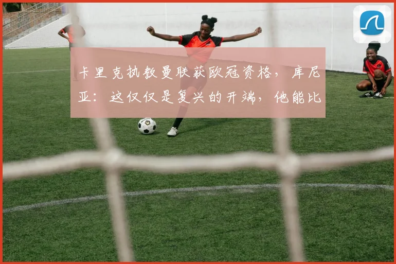 卡里克执教曼联获欧冠资格,库尼亚:这仅仅是复兴的开端,他能比肩弗格森吗?
