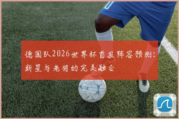 德国队2026世界杯首发阵容预测：新星与老将的完美融合