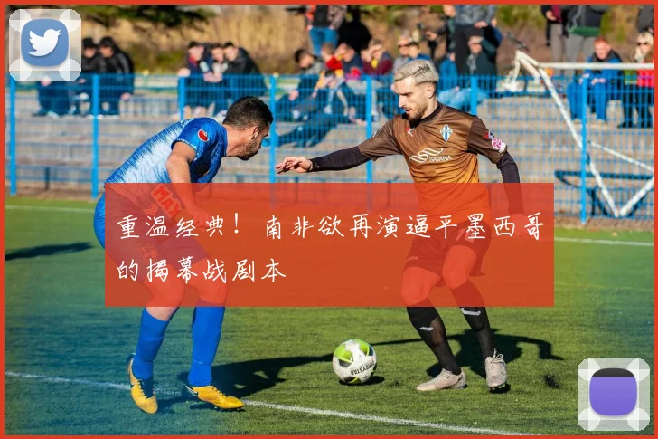 重温经典!南非欲再演逼平墨西哥的揭幕战剧本