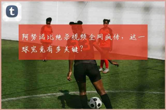 阿努诺比绝杀视频全网疯传，这一球究竟有多关键？
