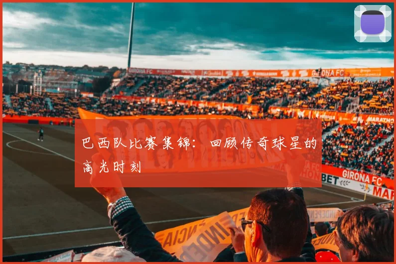 巴西队比赛集锦:回顾传奇球星的高光时刻