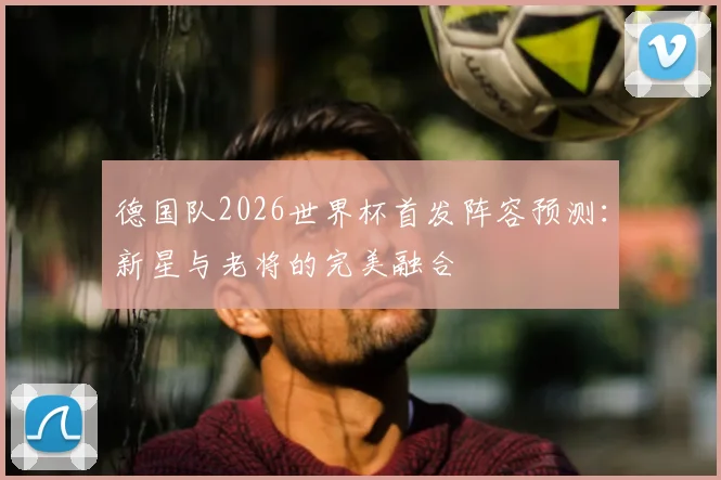 德国队2026世界杯首发阵容预测:新星与老将的完美融合