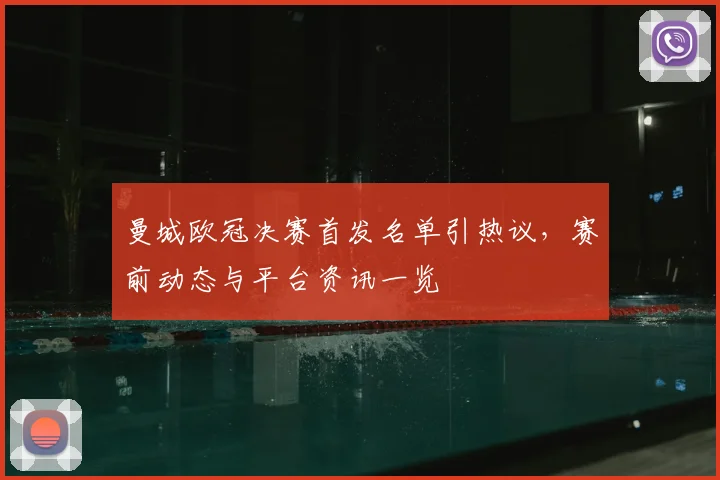 曼城欧冠决赛首发名单引热议，赛前动态与平台资讯一览