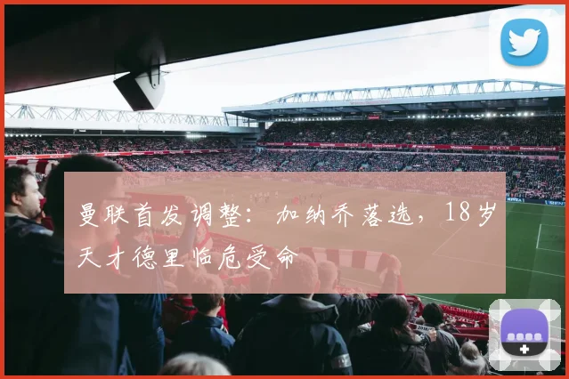 曼联首发调整：加纳乔落选，18岁天才德里临危受命