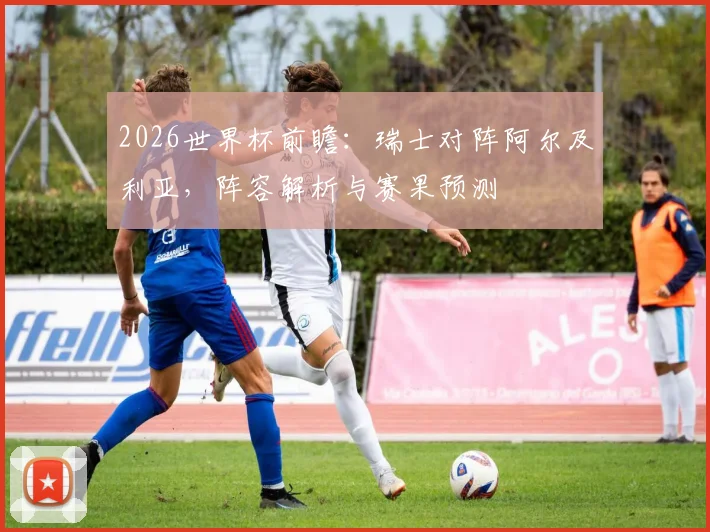 2026世界杯前瞻：瑞士对阵阿尔及利亚，阵容解析与赛果预测