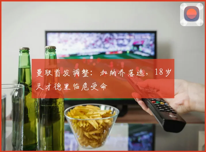 曼联首发调整:加纳乔落选,18岁天才德里临危受命