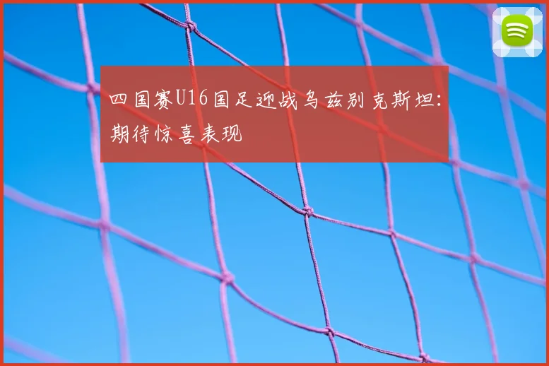 四国赛U16国足迎战乌兹别克斯坦：期待惊喜表现