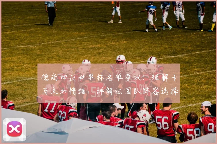德尚回应世界杯名单争议:理解卡马文加情绪,详解法国队阵容选择考量