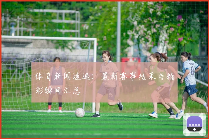体育新闻速递:最新赛事结果与精彩瞬间汇总