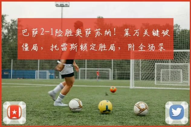 巴萨2-1险胜奥萨苏纳!莱万关键破僵局,托雷斯锁定胜局,附全场录像回放