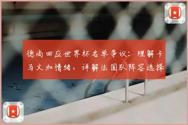 德尚回应世界杯名单争议：理解卡马文加情绪，详解法国队阵容选择考量