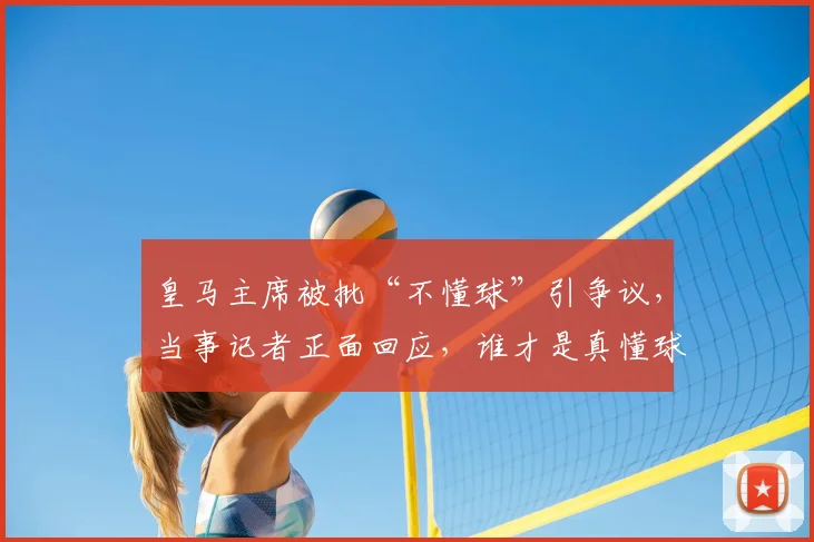 皇马主席被批“不懂球”引争议,当事记者正面回应,谁才是真懂球?
