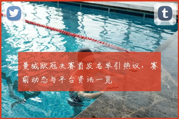 曼城欧冠决赛首发名单引热议,赛前动态与平台资讯一览